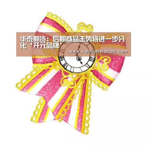 华泰期货:后期商品走势将进一步分化‘开元品牌’(图1) 开元品牌